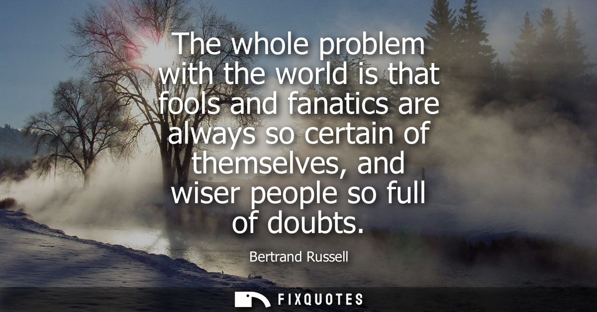 The whole problem with the world is that fools and fanatics are always so certain of themselves, and wiser people so ful