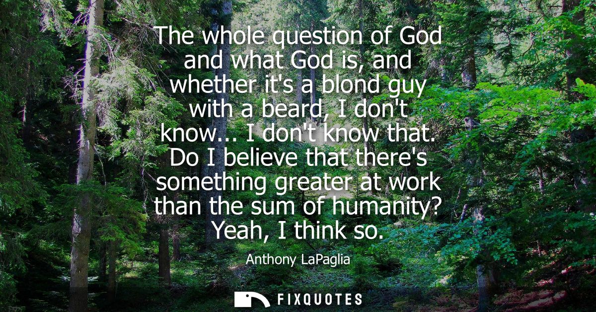 The whole question of God and what God is, and whether its a blond guy with a beard, I dont know... I dont know that.