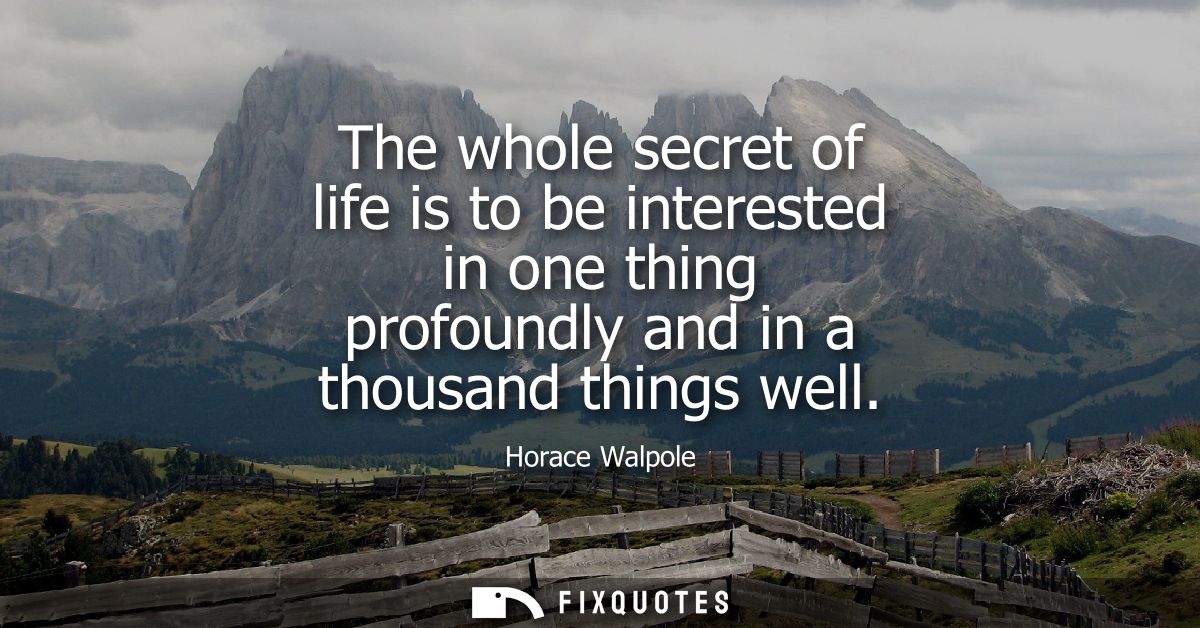 The whole secret of life is to be interested in one thing profoundly and in a thousand things well