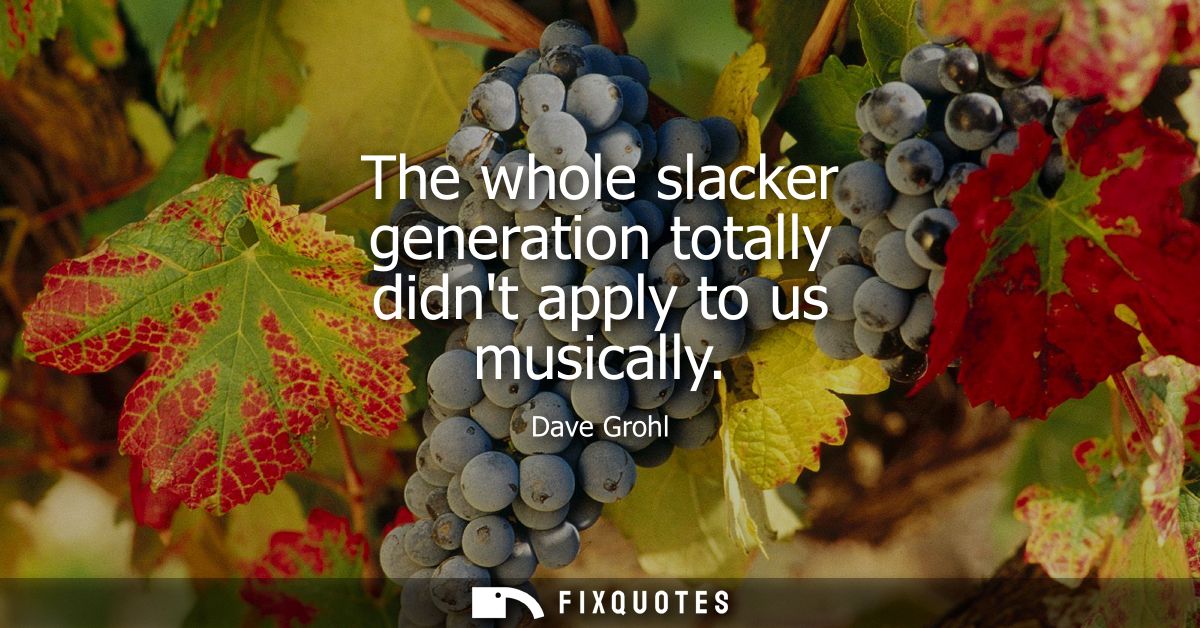 The whole slacker generation totally didnt apply to us musically