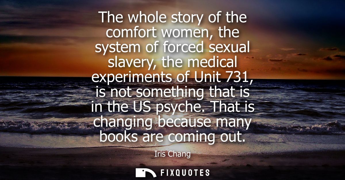 The whole story of the comfort women, the system of forced sexual slavery, the medical experiments of Unit 731, is not s