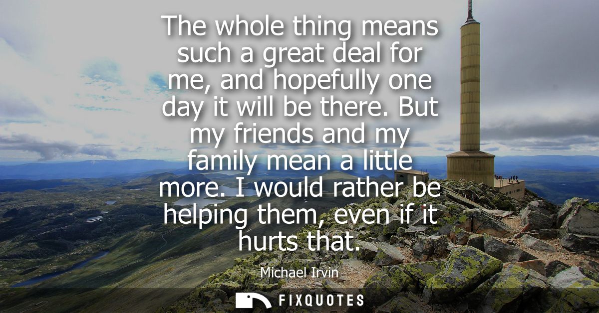The whole thing means such a great deal for me, and hopefully one day it will be there. But my friends and my family mea