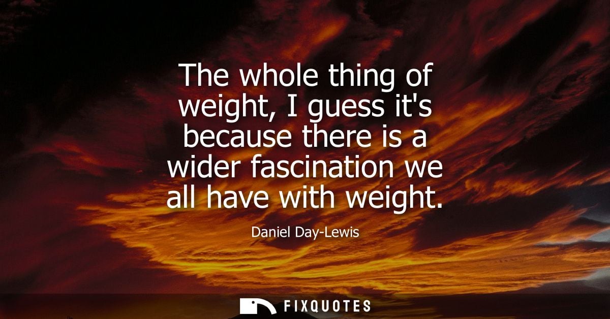 The whole thing of weight, I guess its because there is a wider fascination we all have with weight
