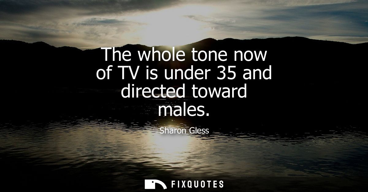 The whole tone now of TV is under 35 and directed toward males