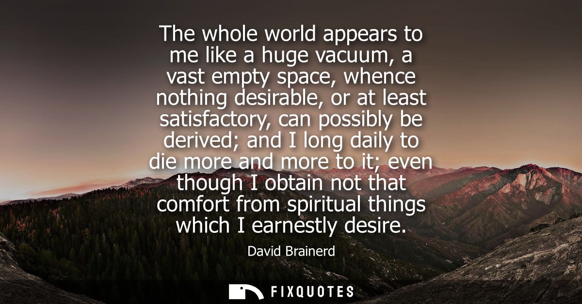 The whole world appears to me like a huge vacuum, a vast empty space, whence nothing desirable, or at least satisfactory