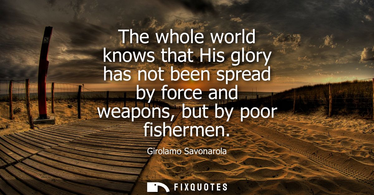 The whole world knows that His glory has not been spread by force and weapons, but by poor fishermen