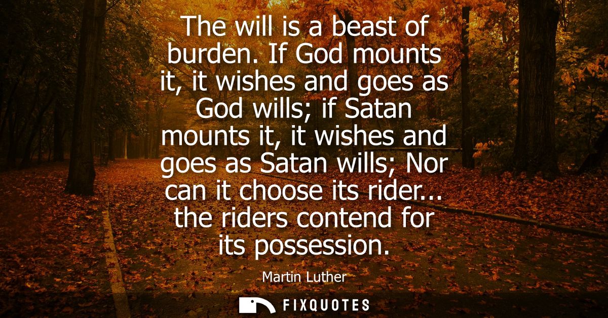 The will is a beast of burden. If God mounts it, it wishes and goes as God wills if Satan mounts it, it wishes and goes 