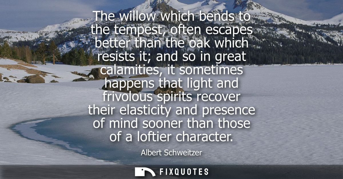 The willow which bends to the tempest, often escapes better than the oak which resists it and so in great calamities, it