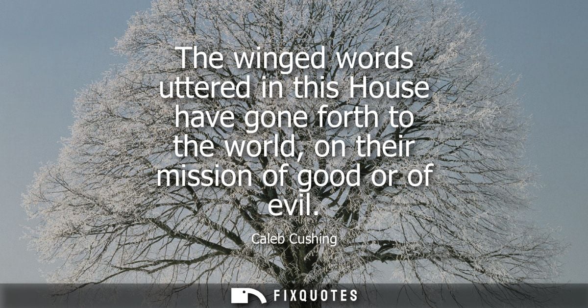 The winged words uttered in this House have gone forth to the world, on their mission of good or of evil