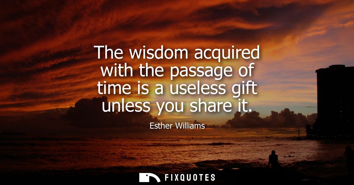The wisdom acquired with the passage of time is a useless gift unless you share it