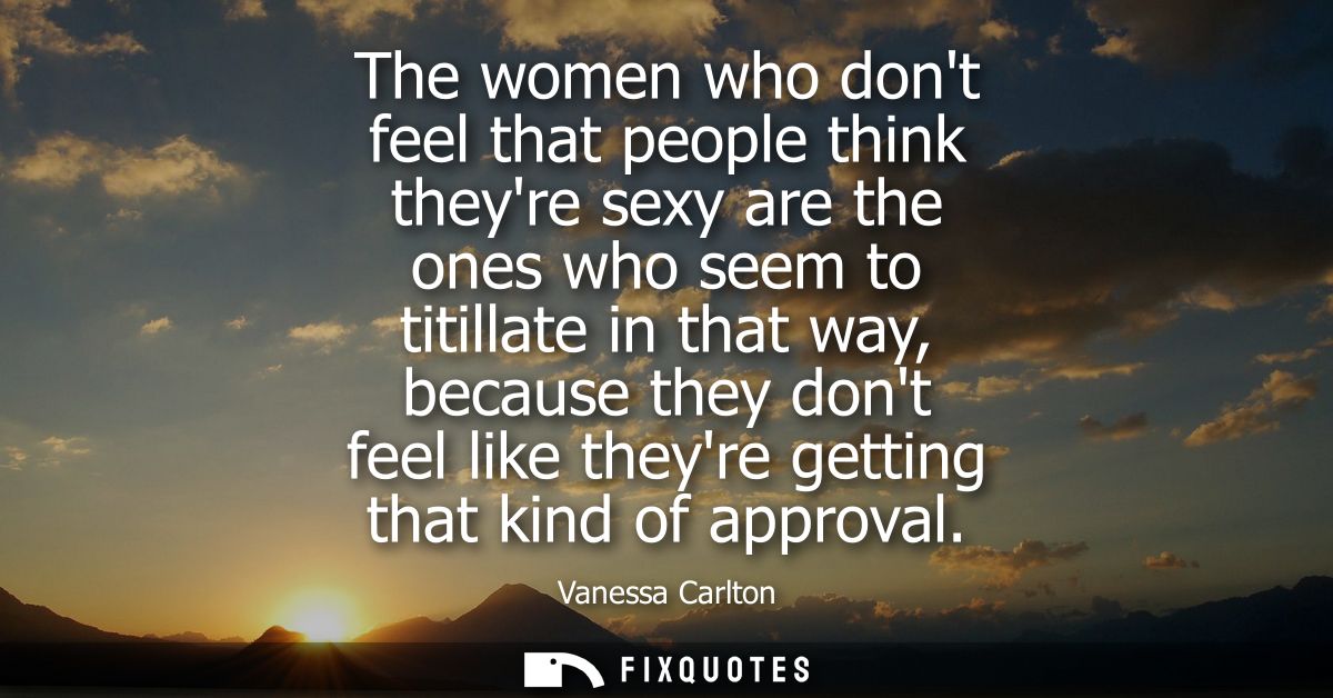 The women who dont feel that people think theyre sexy are the ones who seem to titillate in that way, because they dont 