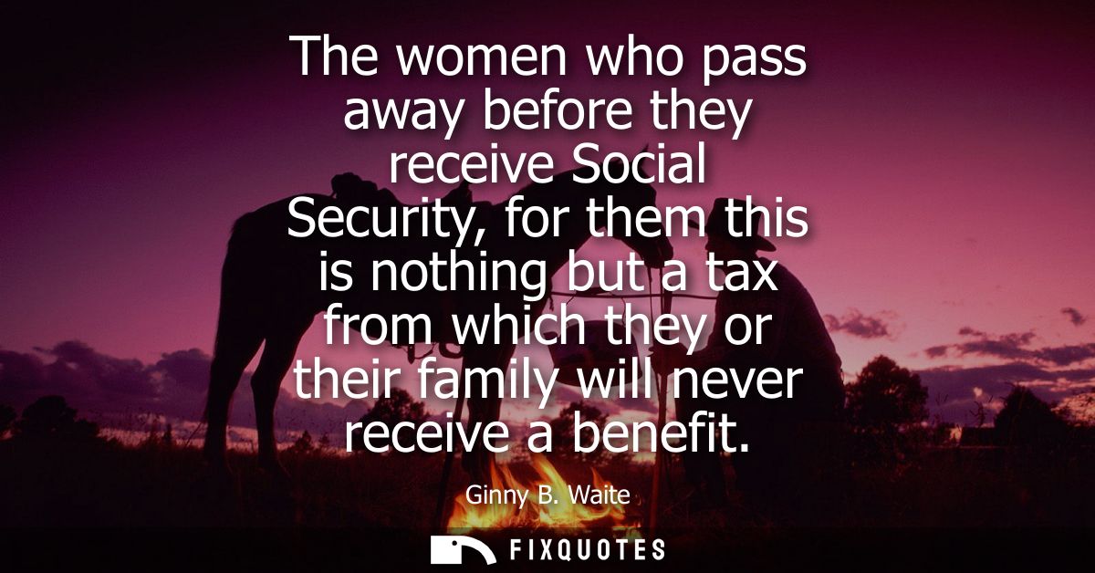 The women who pass away before they receive Social Security, for them this is nothing but a tax from which they or their