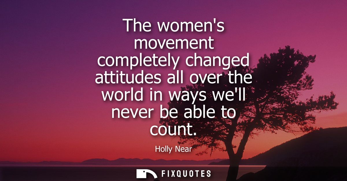 The womens movement completely changed attitudes all over the world in ways well never be able to count