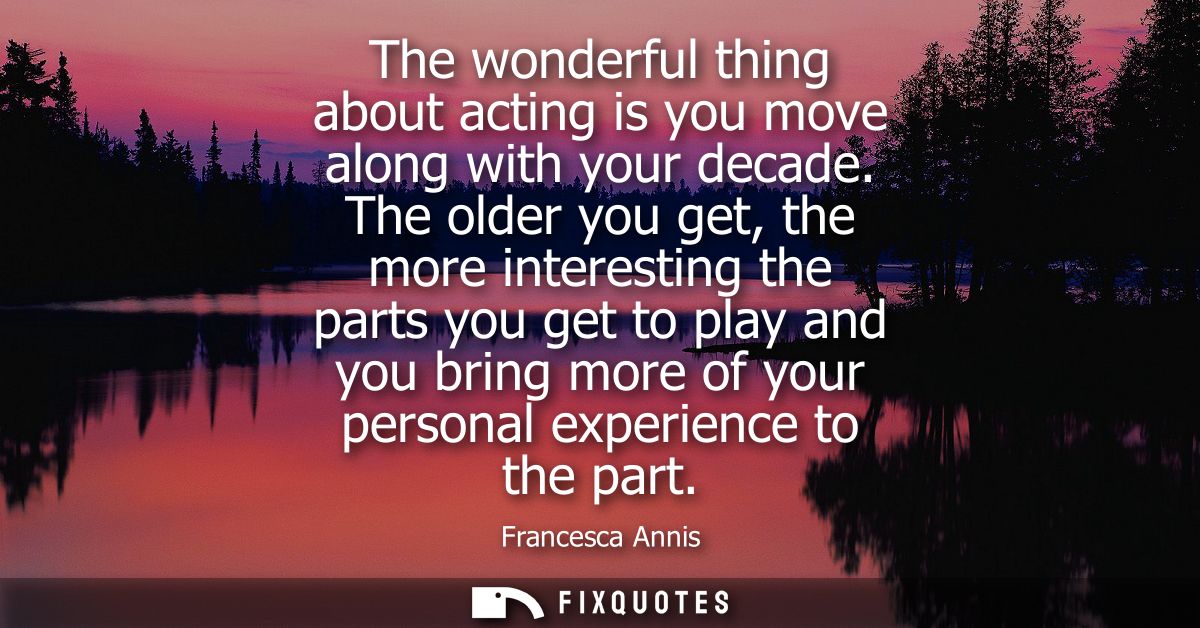 The wonderful thing about acting is you move along with your decade. The older you get, the more interesting the parts y