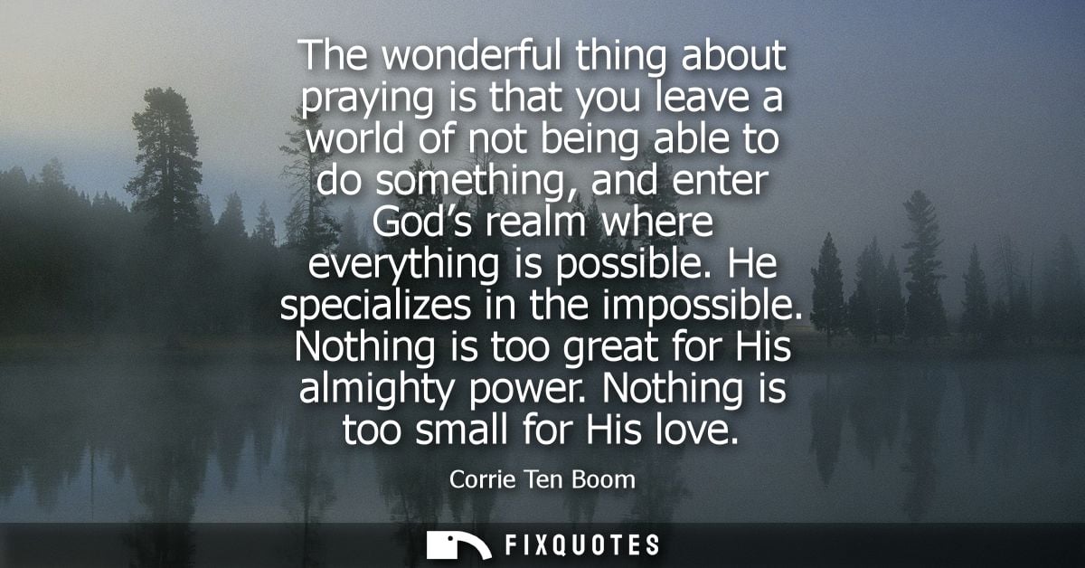 The wonderful thing about praying is that you leave a world of not being able to do something, and enter Gods realm wher
