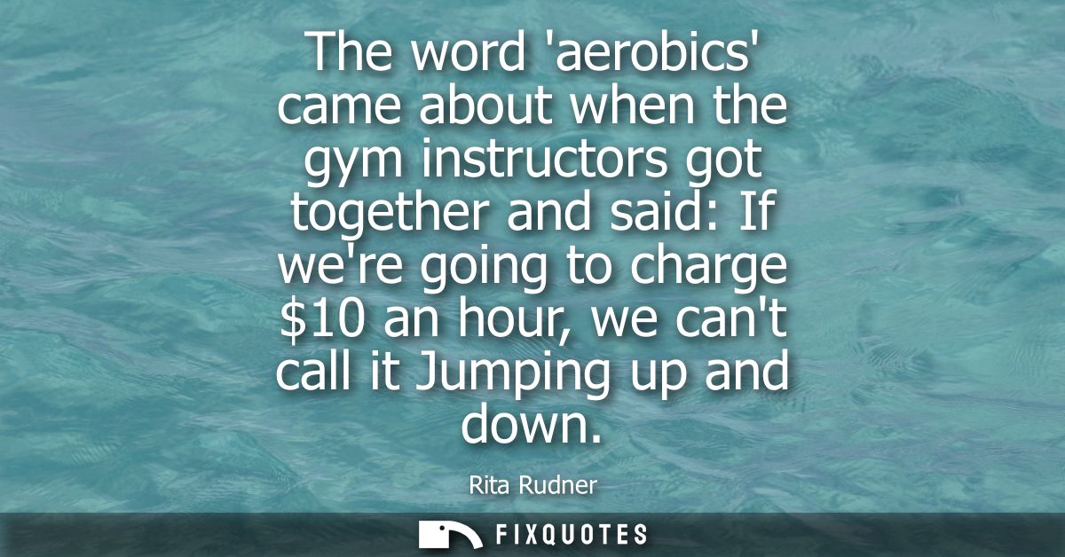 The word aerobics came about when the gym instructors got together and said: If were going to charge 10 an hour, we cant
