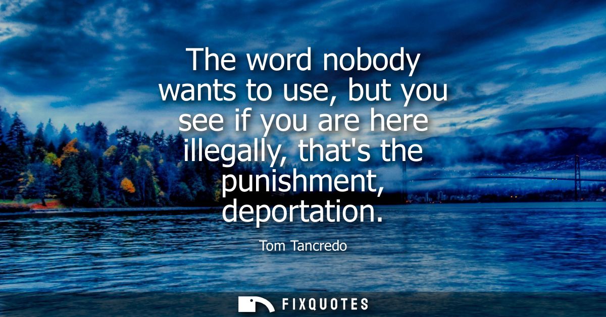 The word nobody wants to use, but you see if you are here illegally, thats the punishment, deportation
