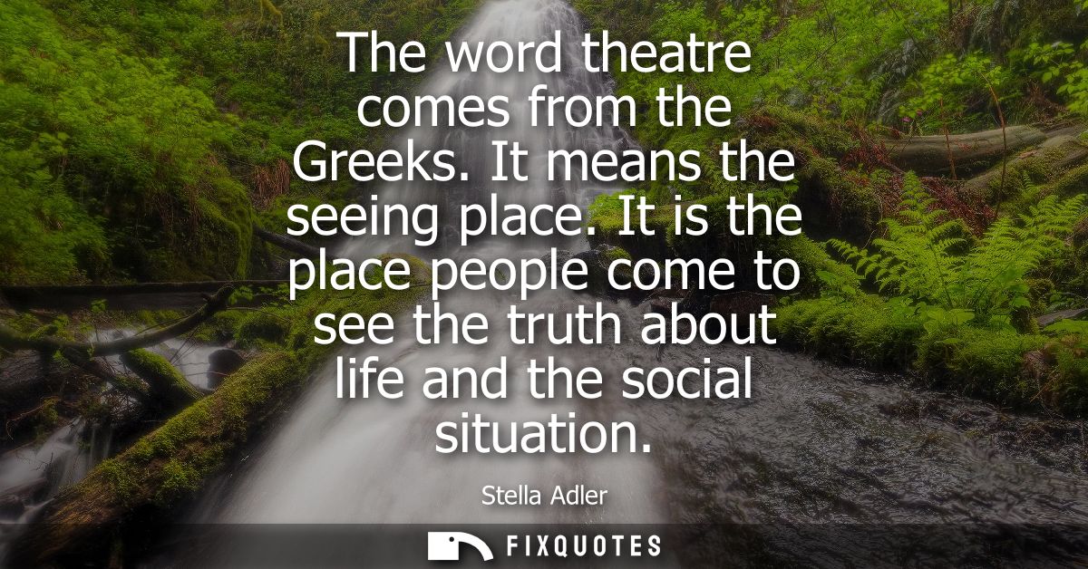 The word theatre comes from the Greeks. It means the seeing place. It is the place people come to see the truth about li