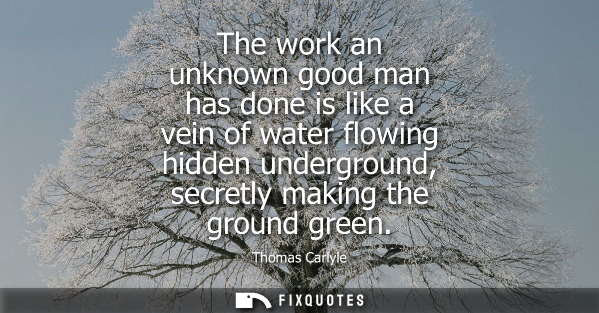 The work an unknown good man has done is like a vein of water flowing hidden underground, secretly making the ground gre