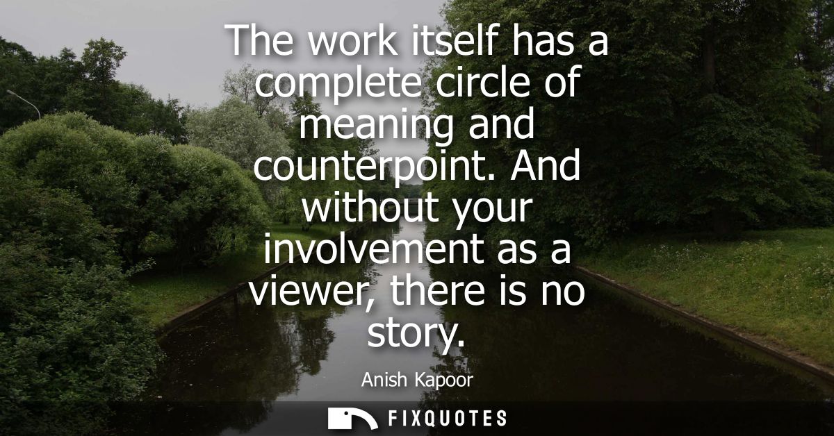 The work itself has a complete circle of meaning and counterpoint. And without your involvement as a viewer, there is no
