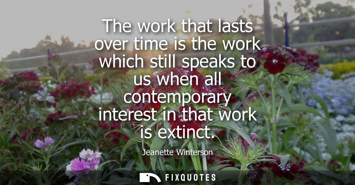 The work that lasts over time is the work which still speaks to us when all contemporary interest in that work is extinc