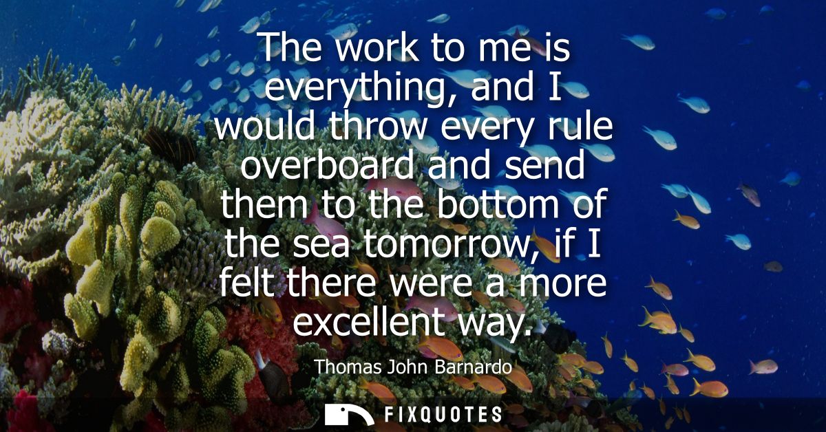 The work to me is everything, and I would throw every rule overboard and send them to the bottom of the sea tomorrow, if