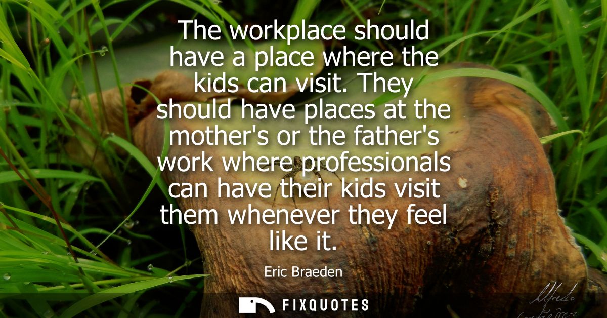 The workplace should have a place where the kids can visit. They should have places at the mothers or the fathers work w