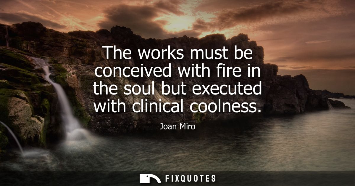 The works must be conceived with fire in the soul but executed with clinical coolness
