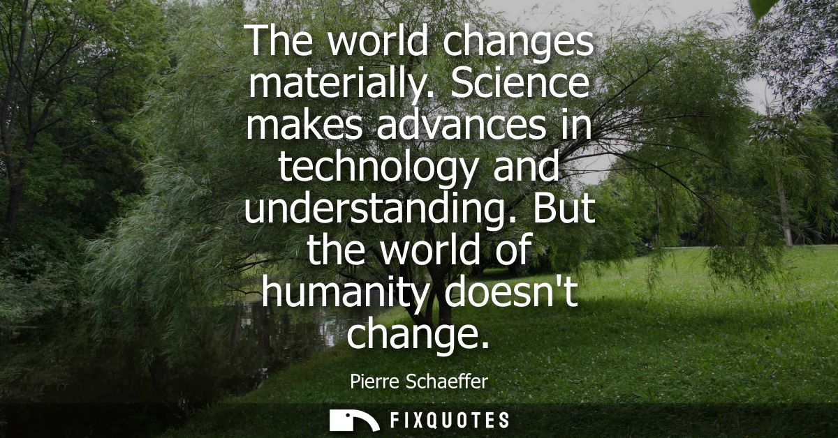 The world changes materially. Science makes advances in technology and understanding. But the world of humanity doesnt c