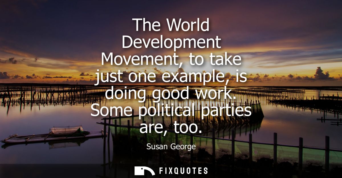 The World Development Movement, to take just one example, is doing good work. Some political parties are, too