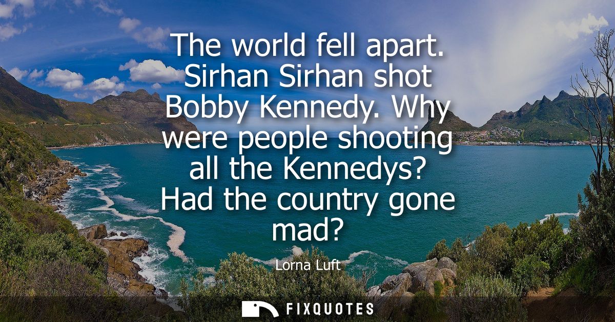 The world fell apart. Sirhan Sirhan shot Bobby Kennedy. Why were people shooting all the Kennedys? Had the country gone 