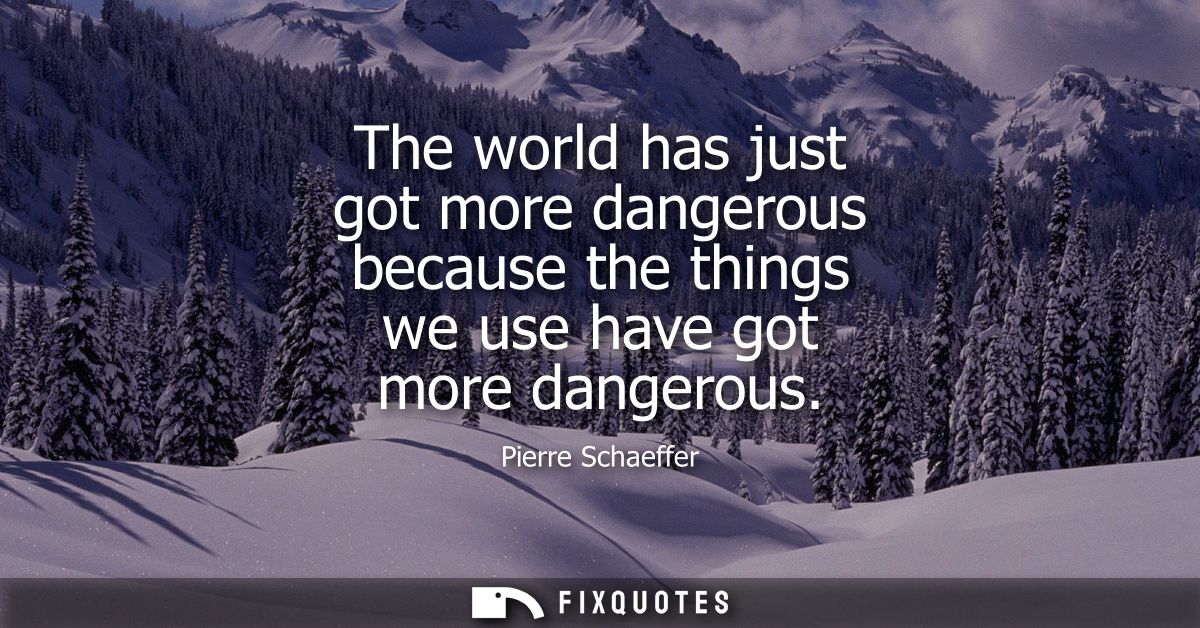 The world has just got more dangerous because the things we use have got more dangerous
