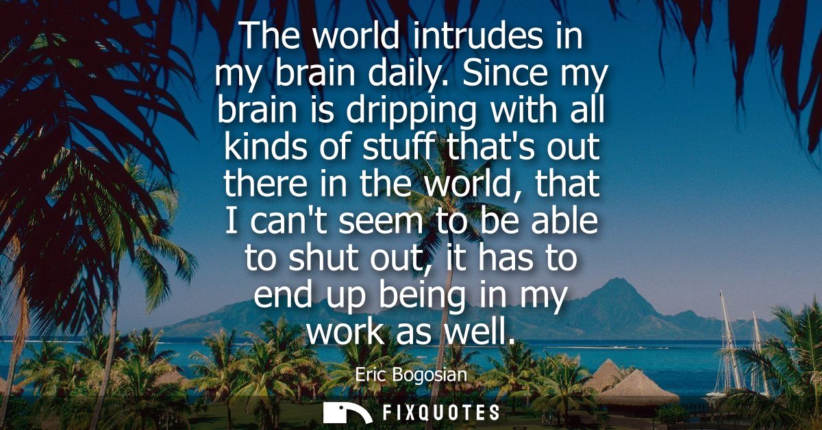 The world intrudes in my brain daily. Since my brain is dripping with all kinds of stuff thats out there in the world, t