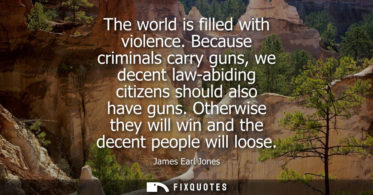 The world is filled with violence. Because criminals carry guns, we decent law-abiding citizens should also have guns.