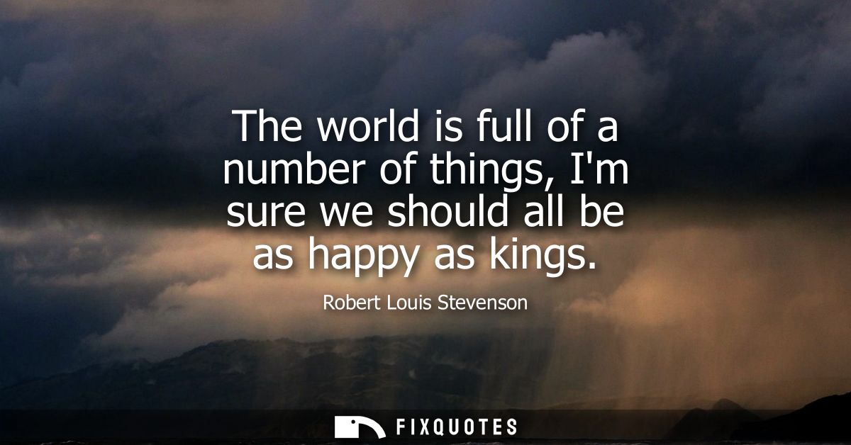 The world is full of a number of things, Im sure we should all be as happy as kings