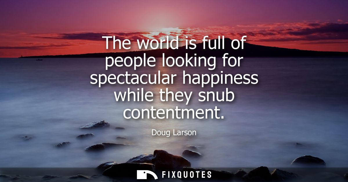 The world is full of people looking for spectacular happiness while they snub contentment