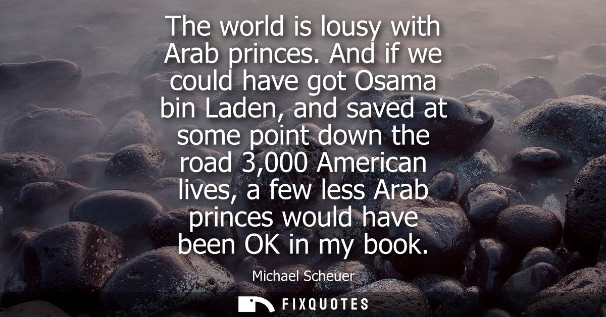 The world is lousy with Arab princes. And if we could have got Osama bin Laden, and saved at some point down the road 3,