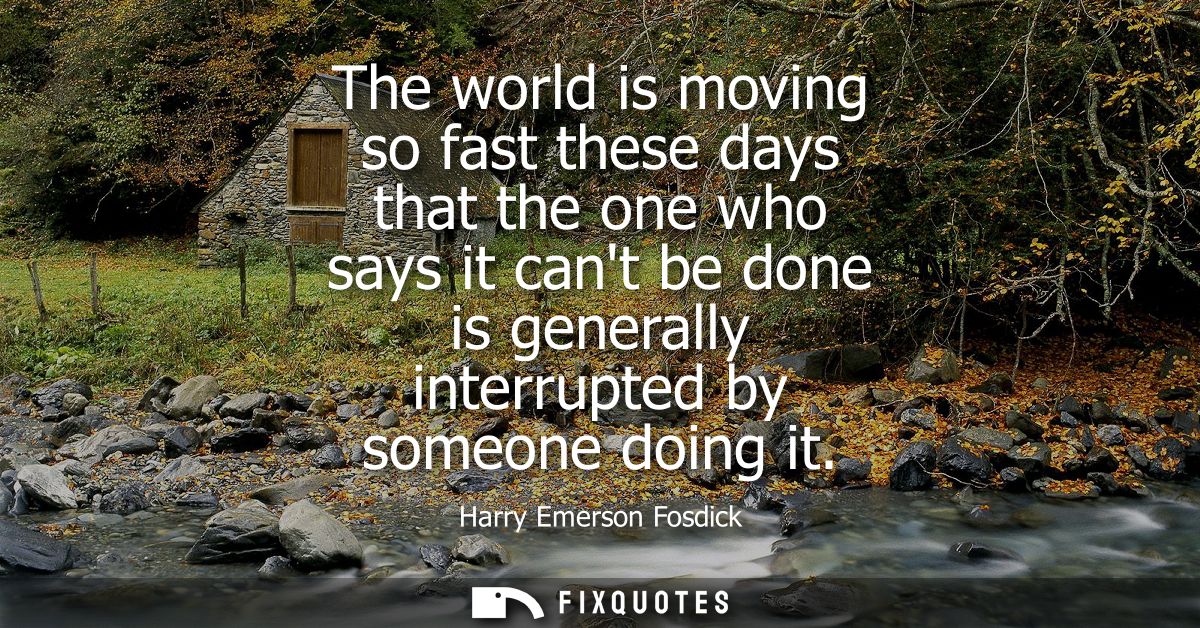 The world is moving so fast these days that the one who says it cant be done is generally interrupted by someone doing i