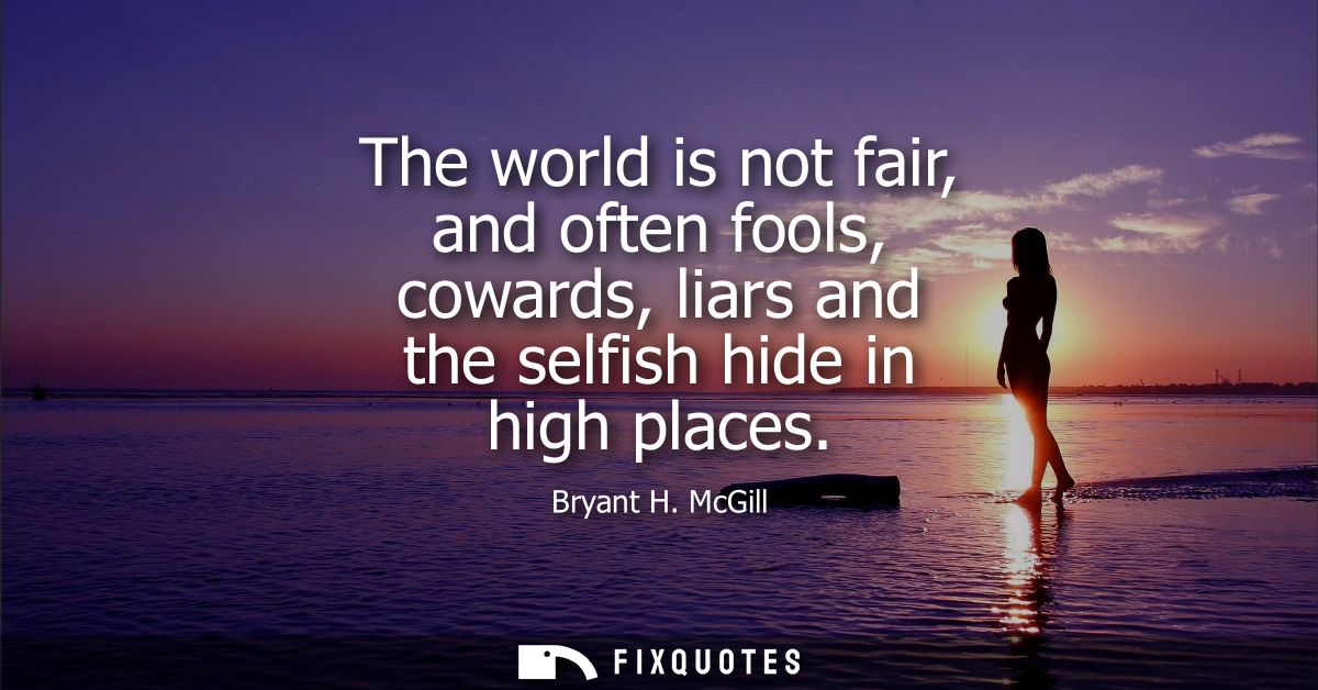 The world is not fair, and often fools, cowards, liars and the selfish hide in high places