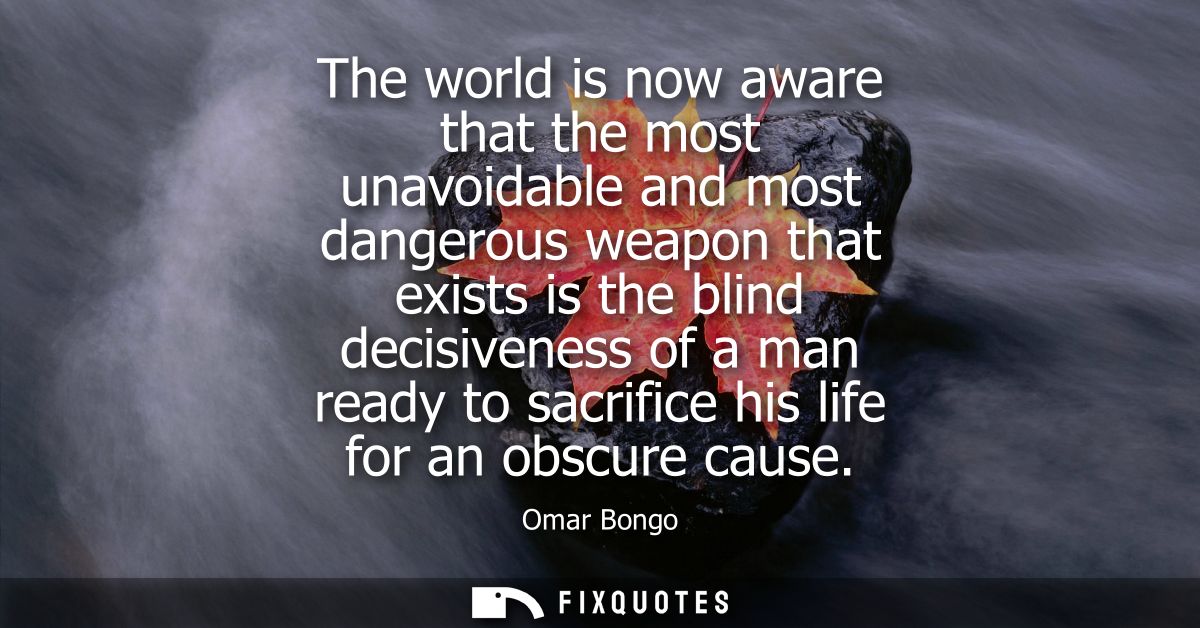 The world is now aware that the most unavoidable and most dangerous weapon that exists is the blind decisiveness of a ma