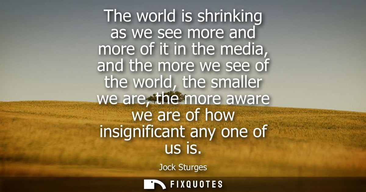 The world is shrinking as we see more and more of it in the media, and the more we see of the world, the smaller we are,