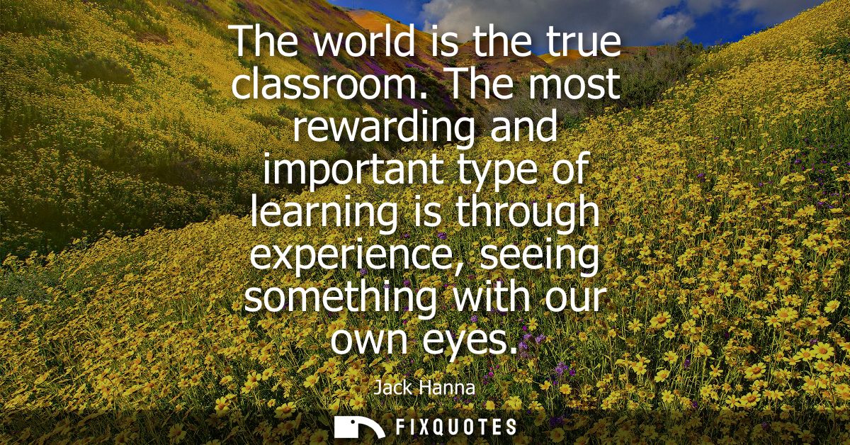 The world is the true classroom. The most rewarding and important type of learning is through experience, seeing somethi