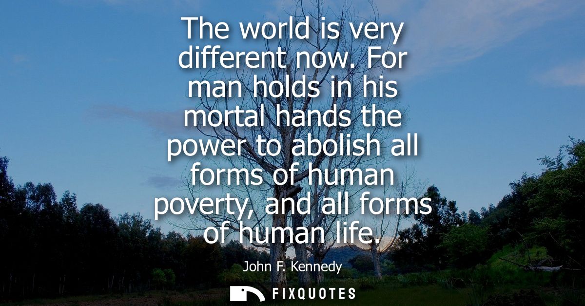 The world is very different now. For man holds in his mortal hands the power to abolish all forms of human poverty, and 