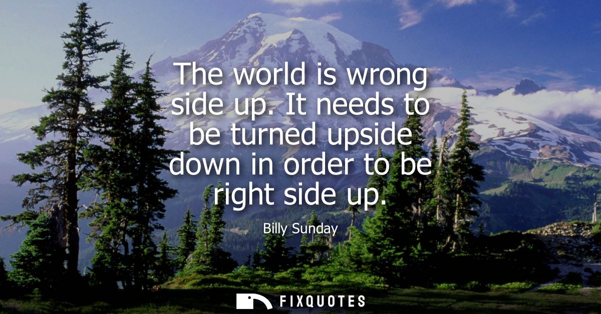 The world is wrong side up. It needs to be turned upside down in order to be right side up