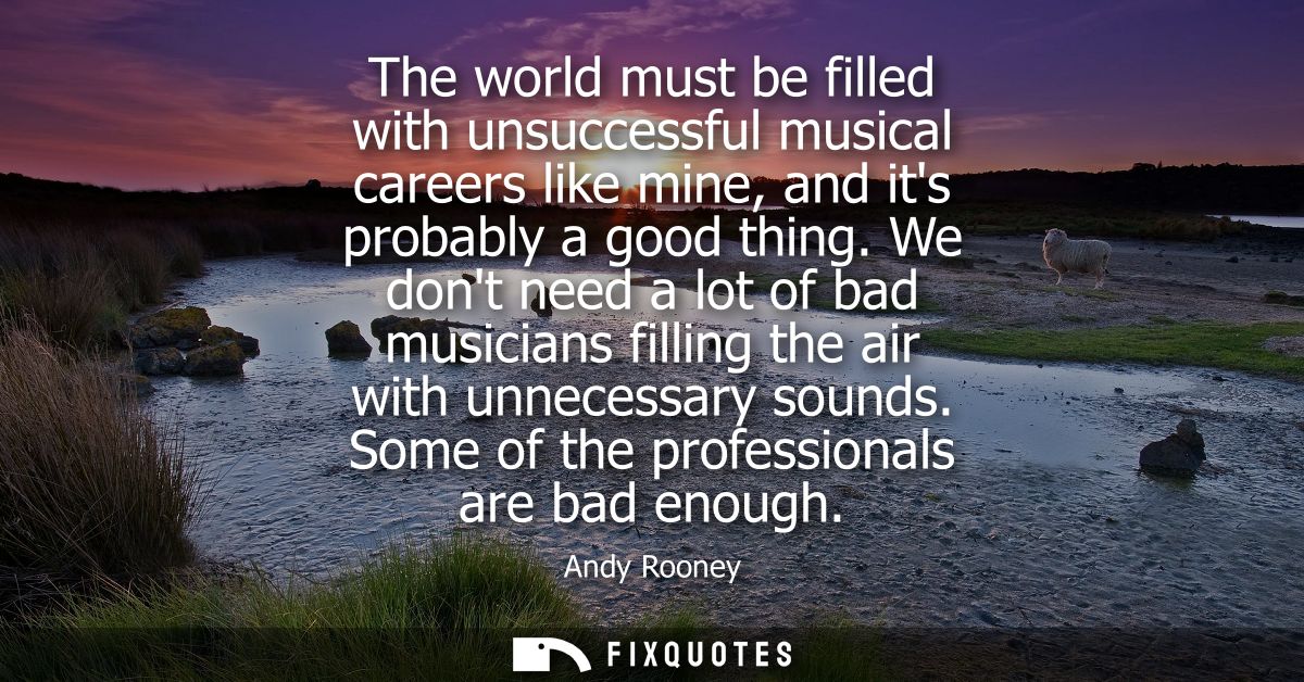 The world must be filled with unsuccessful musical careers like mine, and its probably a good thing. We dont need a lot 