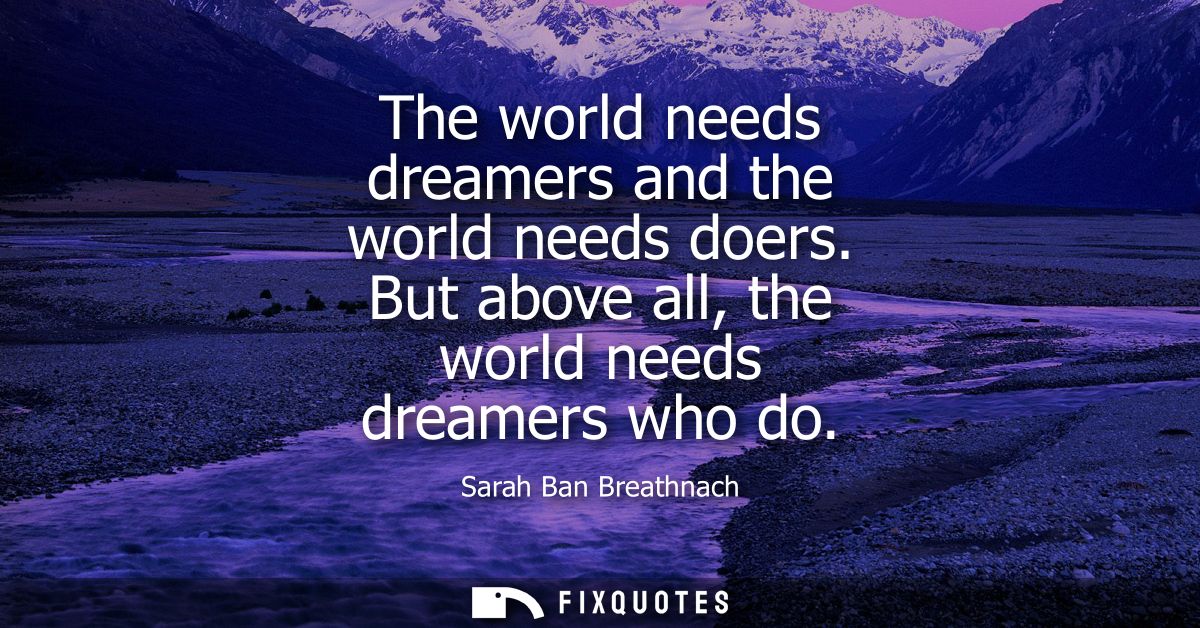 The world needs dreamers and the world needs doers. But above all, the world needs dreamers who do