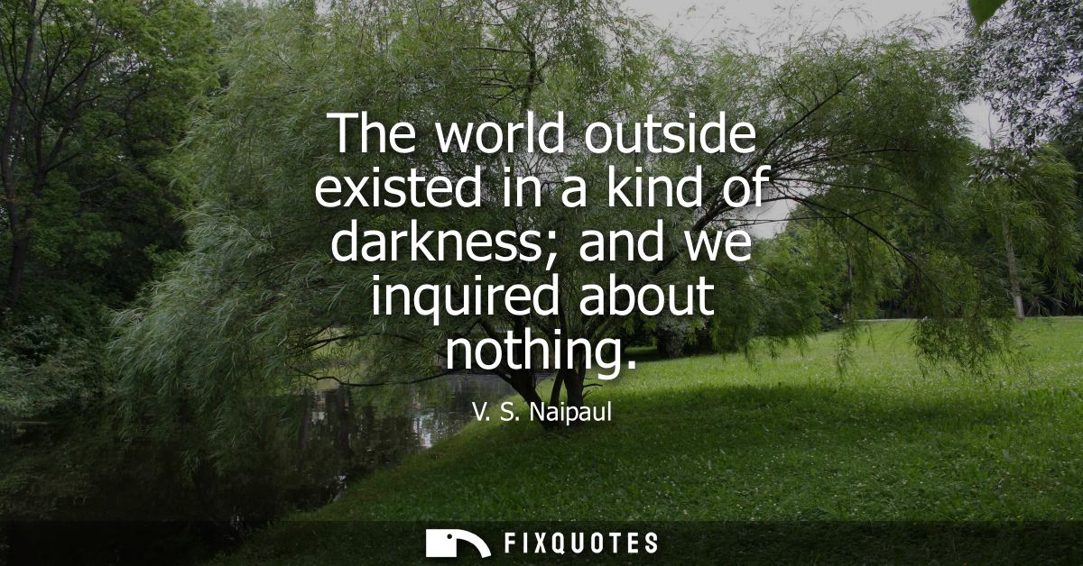 The world outside existed in a kind of darkness and we inquired about nothing