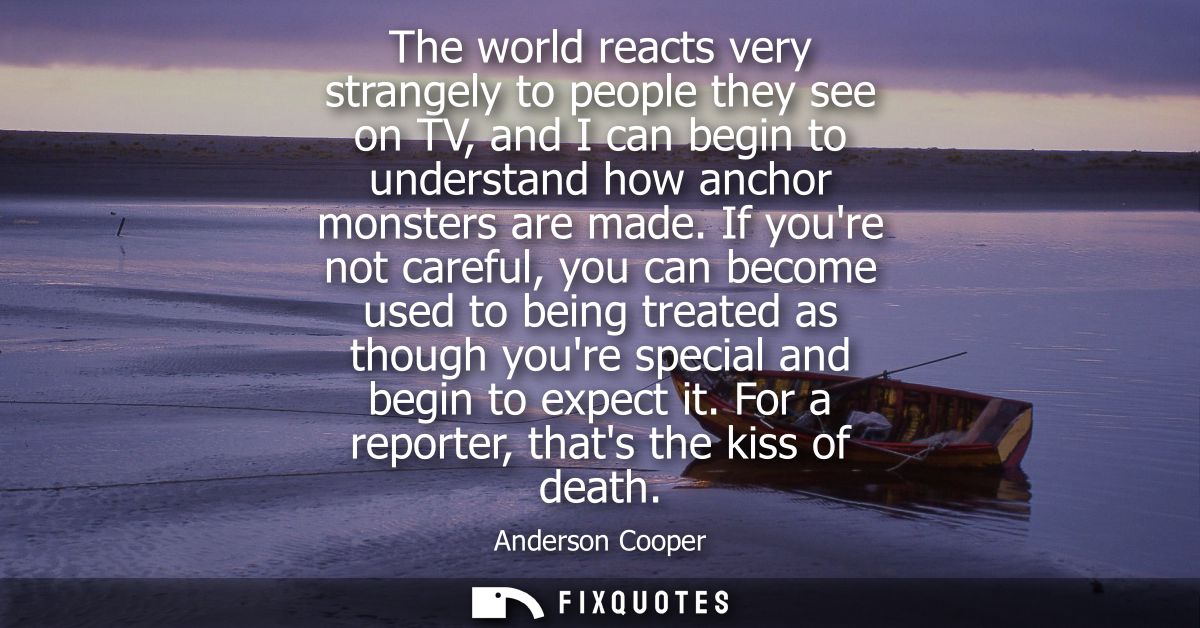 The world reacts very strangely to people they see on TV, and I can begin to understand how anchor monsters are made.