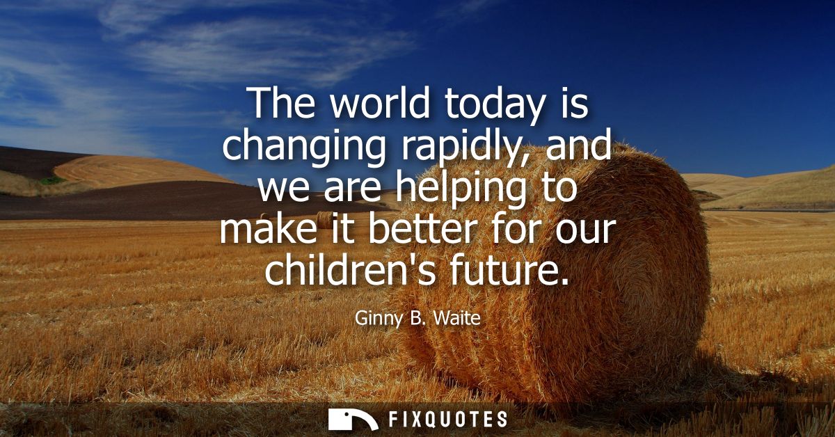The world today is changing rapidly, and we are helping to make it better for our childrens future