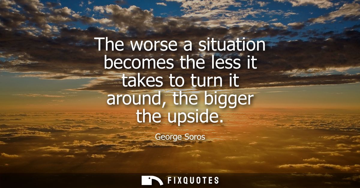 The worse a situation becomes the less it takes to turn it around, the bigger the upside
